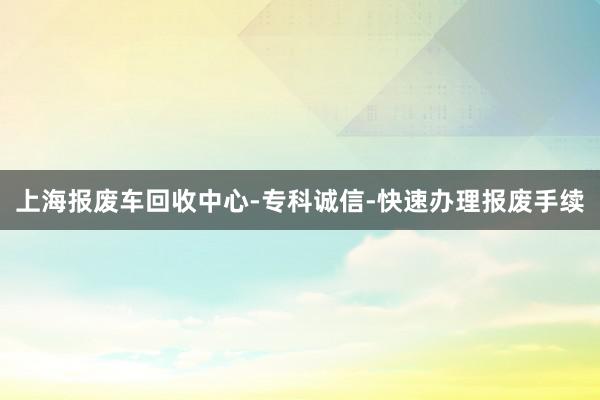 上海报废车回收中心-专科诚信-快速办理报废手续