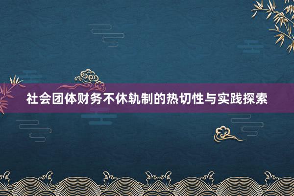 社会团体财务不休轨制的热切性与实践探索