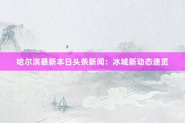 哈尔滨最新本日头条新闻：冰城新动态速览