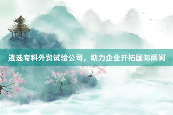 遴选专科外贸试验公司，助力企业开拓国际阛阓