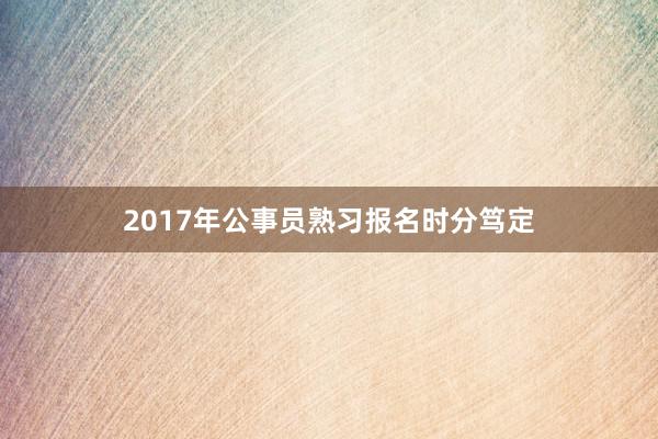 2017年公事员熟习报名时分笃定