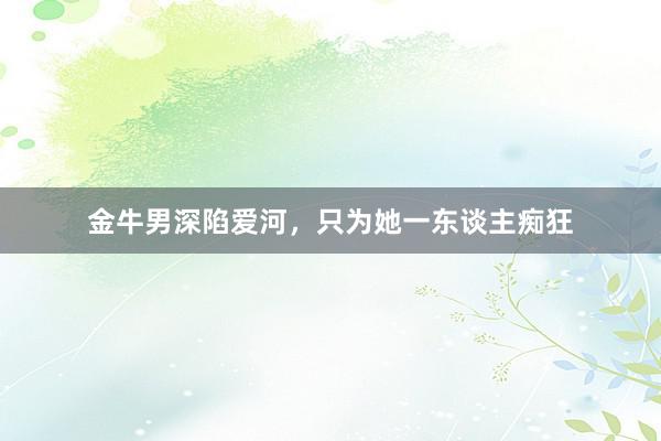 金牛男深陷爱河，只为她一东谈主痴狂