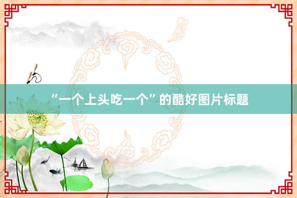 “一个上头吃一个”的酷好图片标题